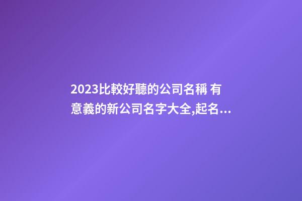 2023比較好聽的公司名稱 有意義的新公司名字大全,起名之家-第1張-公司起名-玄機派